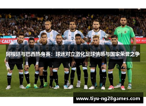 阿根廷与巴西热身赛:球迷对立激化足球情感与国家荣誉之争 阿根廷与巴西热身赛:球迷对立激化足球情感与国家荣誉之争