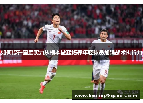 如何提升国足实力从根本做起培养年轻球员加强战术执行力