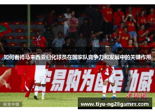 如何看待马来西亚归化球员在国家队竞争力和发展中的关键作用